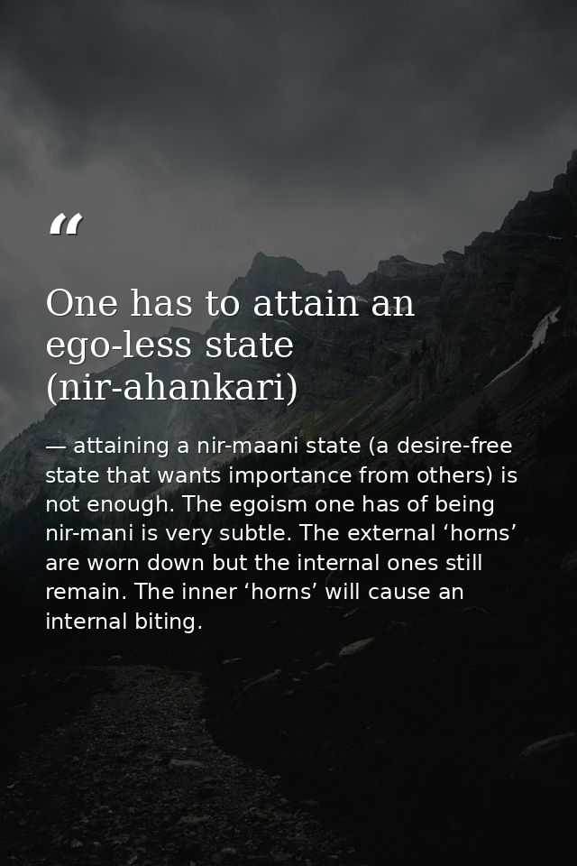 One has to attain an ego-less state (nir-ahankari) — attaining a nir-maani state (a desire-free state that wants importance from others) is not enough. The egoism one has of being nir-mani is very subtle. The external ‘horns’ are worn down but the internal ones still remain. The inner ‘horns’ will cause an internal biting.