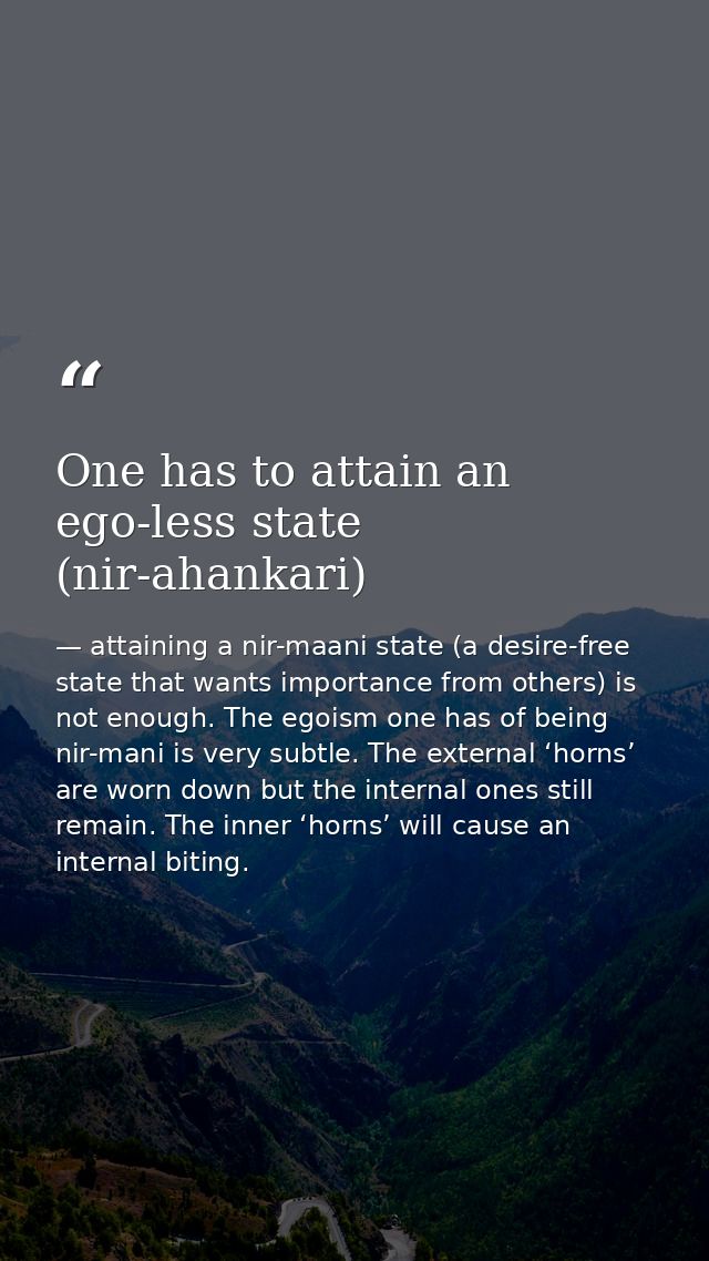 One has to attain an ego-less state (nir-ahankari) — attaining a nir-maani state (a desire-free state that wants importance from others) is not enough. The egoism one has of being nir-mani is very subtle. The external ‘horns’ are worn down but the internal ones still remain. The inner ‘horns’ will cause an internal biting.