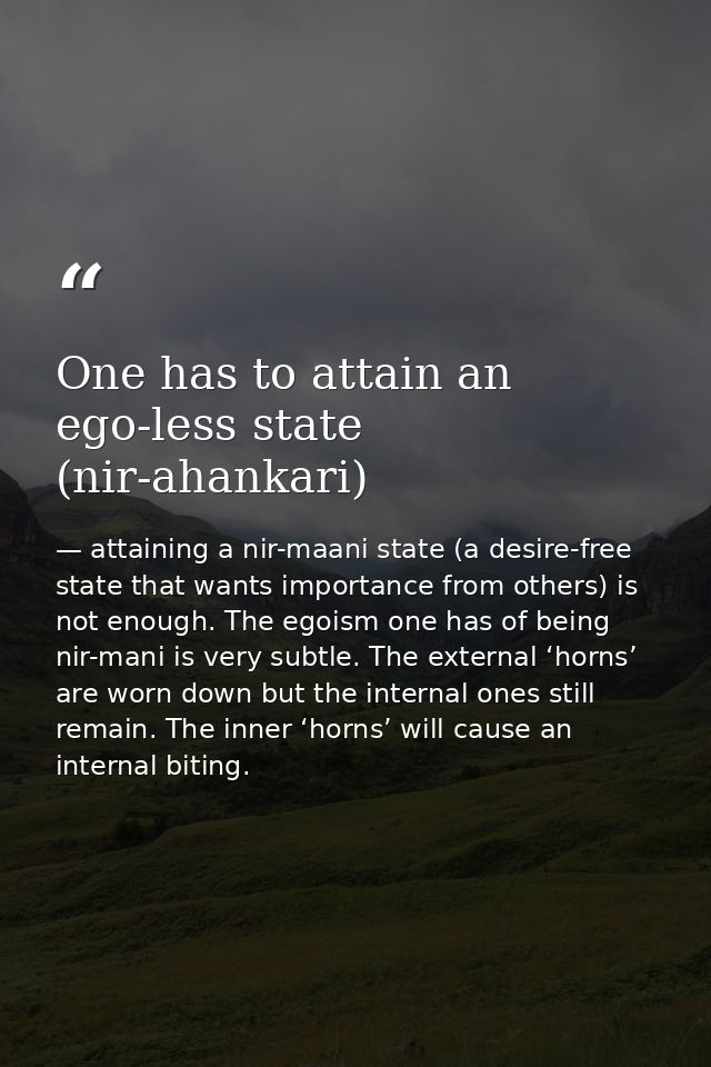One has to attain an ego-less state (nir-ahankari) — attaining a nir-maani state (a desire-free state that wants importance from others) is not enough. The egoism one has of being nir-mani is very subtle. The external ‘horns’ are worn down but the internal ones still remain. The inner ‘horns’ will cause an internal biting.