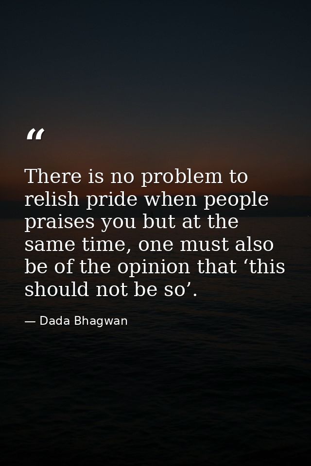 There is no problem to relish pride when people praises you but at the same time, one must also be of the opinion that ‘ — Dada Bhagwan