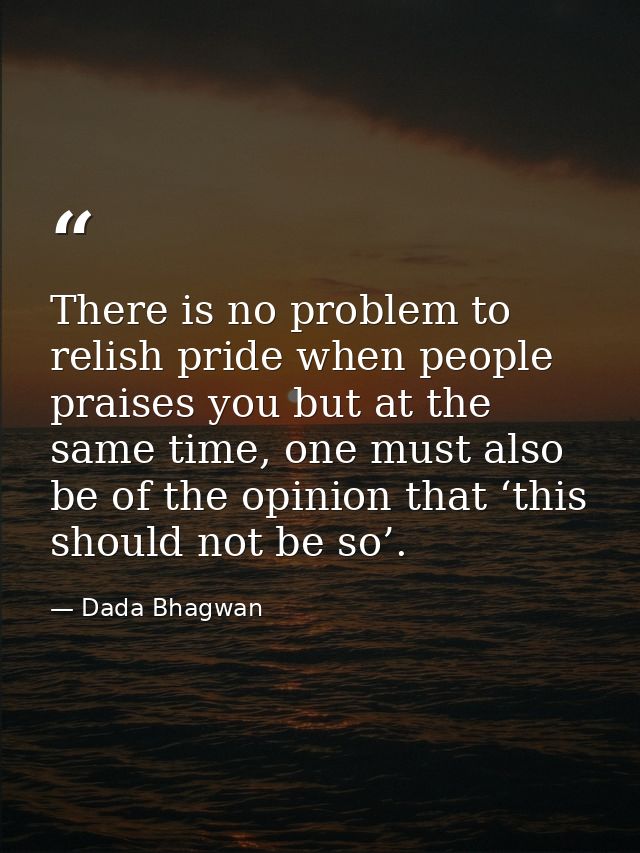 There is no problem to relish pride when people praises you but at the same time, one must also be of the opinion that ‘ — Dada Bhagwan