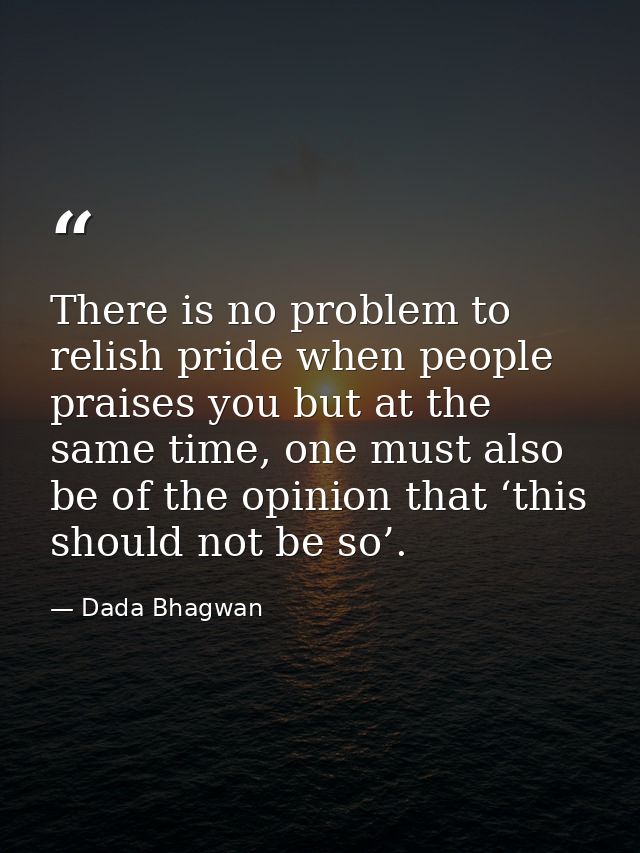 There is no problem to relish pride when people praises you but at the same time, one must also be of the opinion that ‘ — Dada Bhagwan