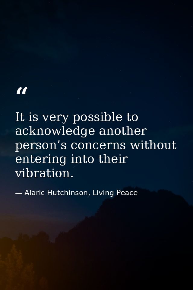 It is very possible to acknowledge another person’s concerns without entering into their vibration. — Alaric Hutchinson, Living Peace