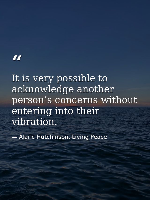 It is very possible to acknowledge another person’s concerns without entering into their vibration. — Alaric Hutchinson, Living Peace