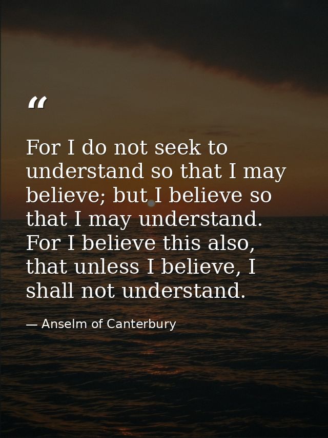 For I do not seek to understand so that I may believe; but I believe so that I may understand. For I believe this also,  — Anselm of Canterbury