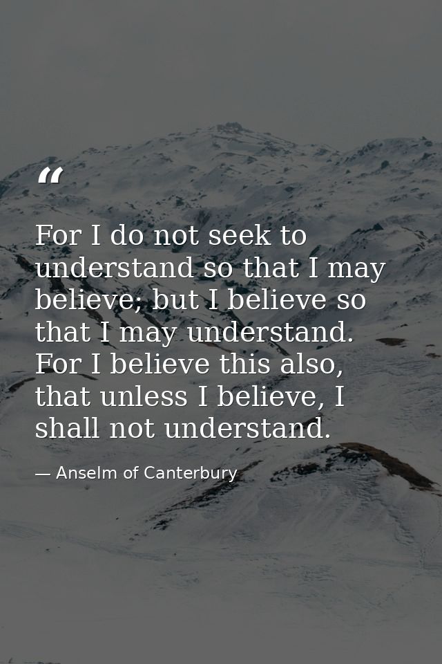 For I do not seek to understand so that I may believe; but I believe so that I may understand. For I believe this also,  — Anselm of Canterbury