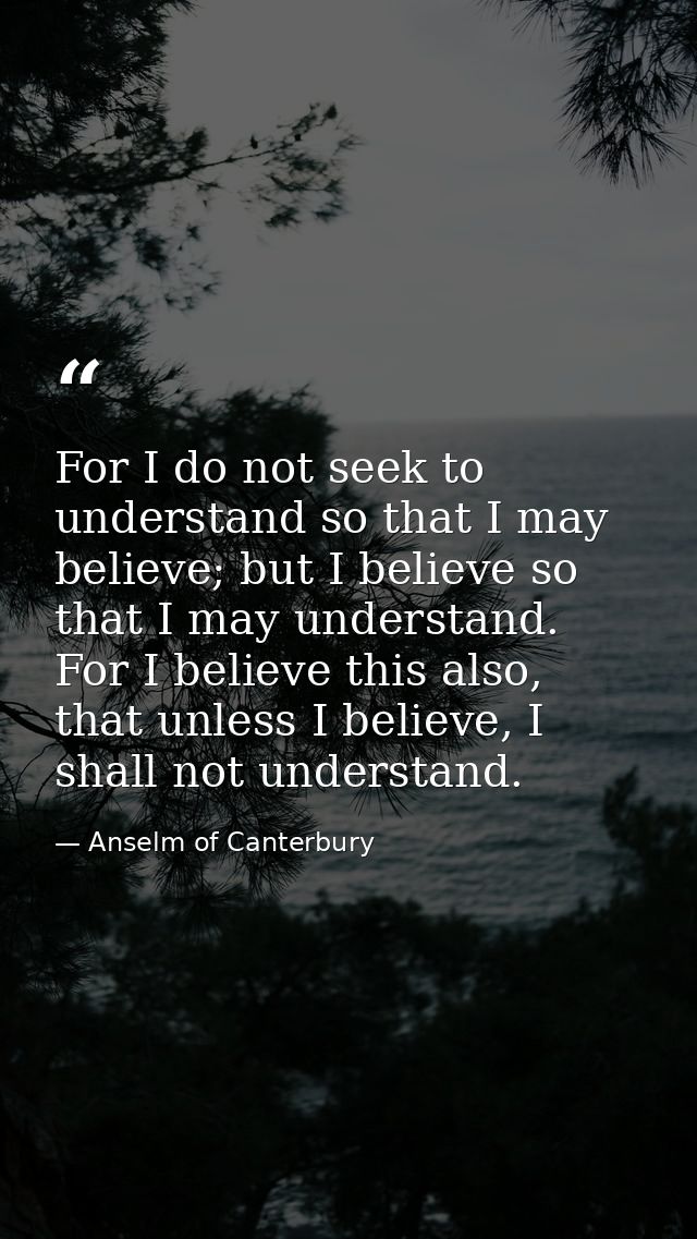 For I do not seek to understand so that I may believe; but I believe so that I may understand. For I believe this also,  — Anselm of Canterbury