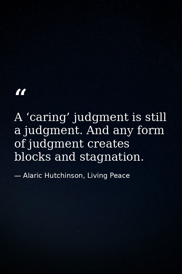 A ‘caring’ judgment is still a judgment. And any form of judgment creates blocks and stagnation. — Alaric Hutchinson, Living Peace