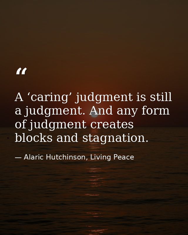 A ‘caring’ judgment is still a judgment. And any form of judgment creates blocks and stagnation. — Alaric Hutchinson, Living Peace