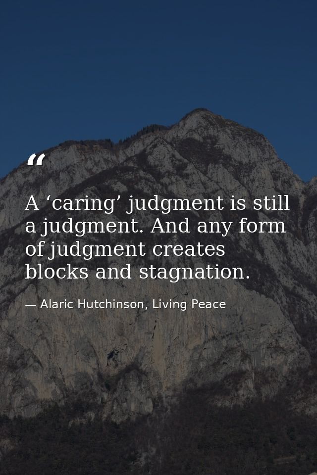 A ‘caring’ judgment is still a judgment. And any form of judgment creates blocks and stagnation. — Alaric Hutchinson, Living Peace