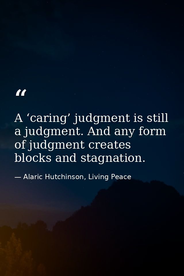 A ‘caring’ judgment is still a judgment. And any form of judgment creates blocks and stagnation. — Alaric Hutchinson, Living Peace