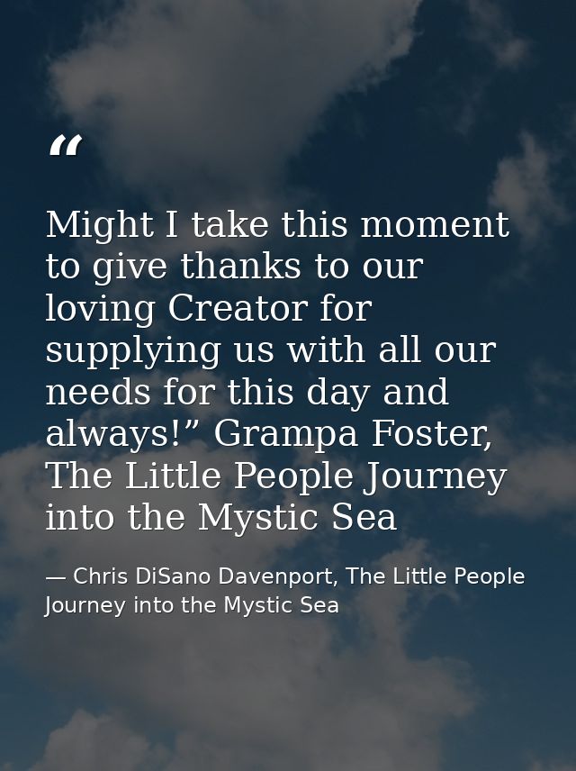 Might I take this moment to give thanks to our loving Creator for supplying us with all our needs for this day and alway — Chris DiSano Davenport, The Little People Journey into the Mystic Sea