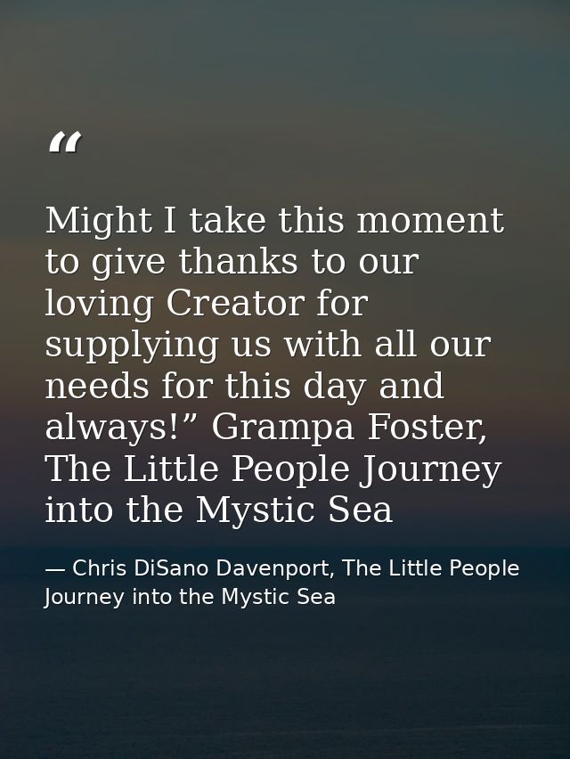 Might I take this moment to give thanks to our loving Creator for supplying us with all our needs for this day and alway — Chris DiSano Davenport, The Little People Journey into the Mystic Sea
