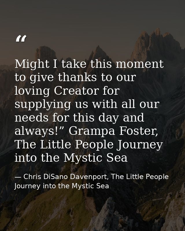 Might I take this moment to give thanks to our loving Creator for supplying us with all our needs for this day and alway — Chris DiSano Davenport, The Little People Journey into the Mystic Sea