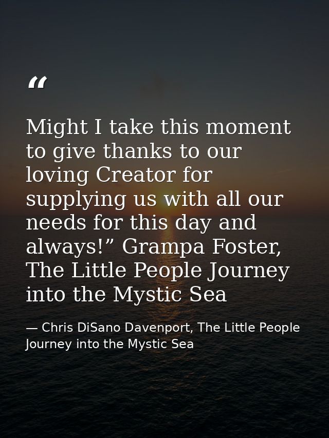 Might I take this moment to give thanks to our loving Creator for supplying us with all our needs for this day and alway — Chris DiSano Davenport, The Little People Journey into the Mystic Sea