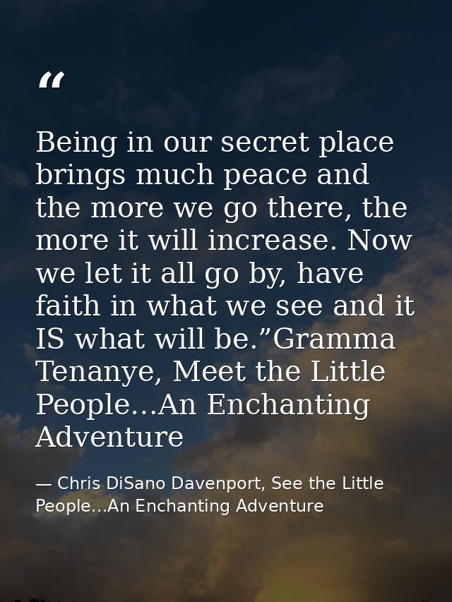 Being in our secret place brings much peace and the more we go there, the more it will increase. Now we let it all go by — Chris DiSano Davenport, See the Little People...An Enchanting Adventure