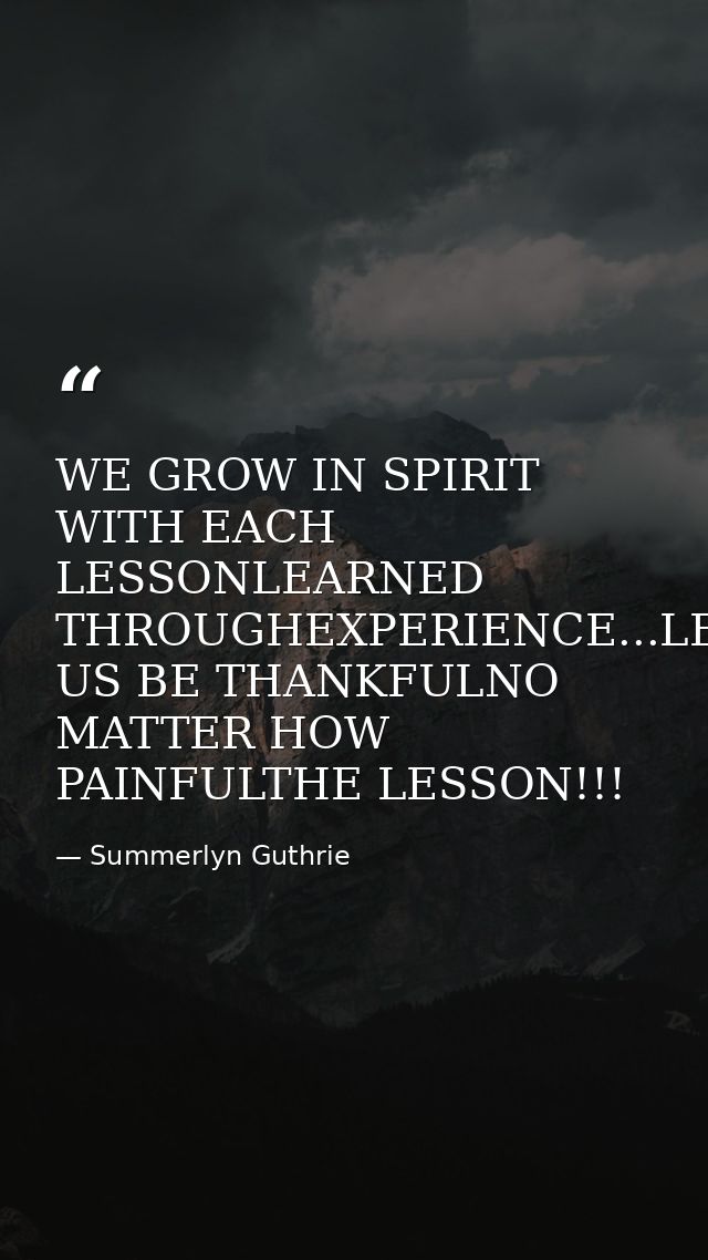 WE GROW IN SPIRIT WITH EACH LESSONLEARNED THROUGHEXPERIENCE...LET US BE THANKFULNO MATTER HOW PAINFULTHE LESSON!!! — Summerlyn Guthrie