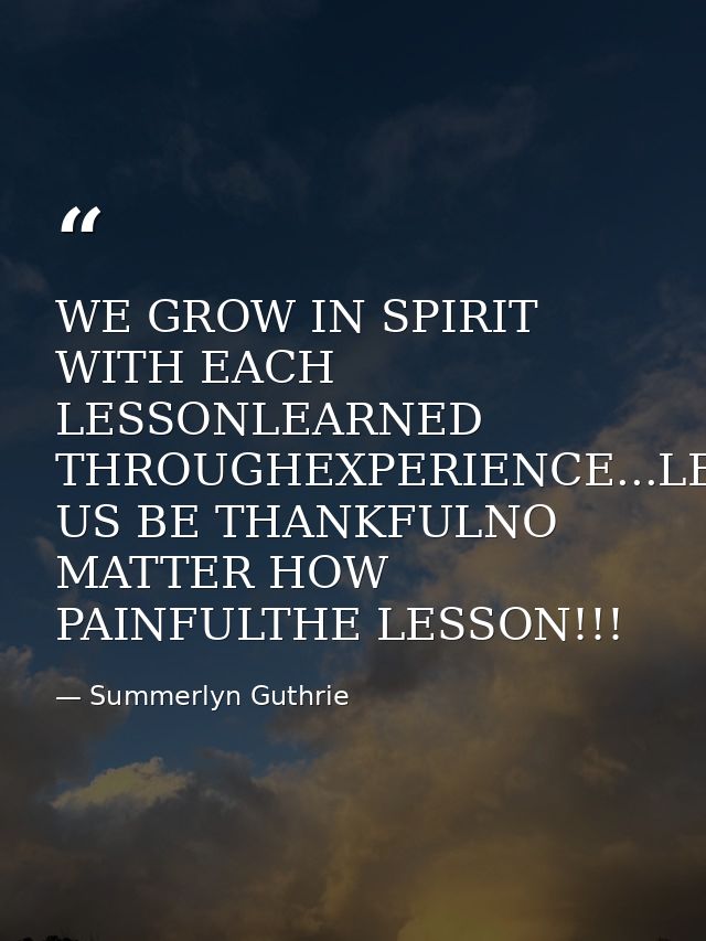 WE GROW IN SPIRIT WITH EACH LESSONLEARNED THROUGHEXPERIENCE...LET US BE THANKFULNO MATTER HOW PAINFULTHE LESSON!!! — Summerlyn Guthrie