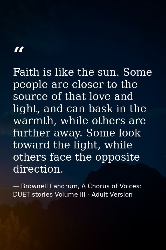 Faith is like the sun. Some people are closer to the source of that love and light, and can bask in the warmth, while ot — Brownell Landrum, A Chorus of Voices: DUET stories Volume III - Adult Version