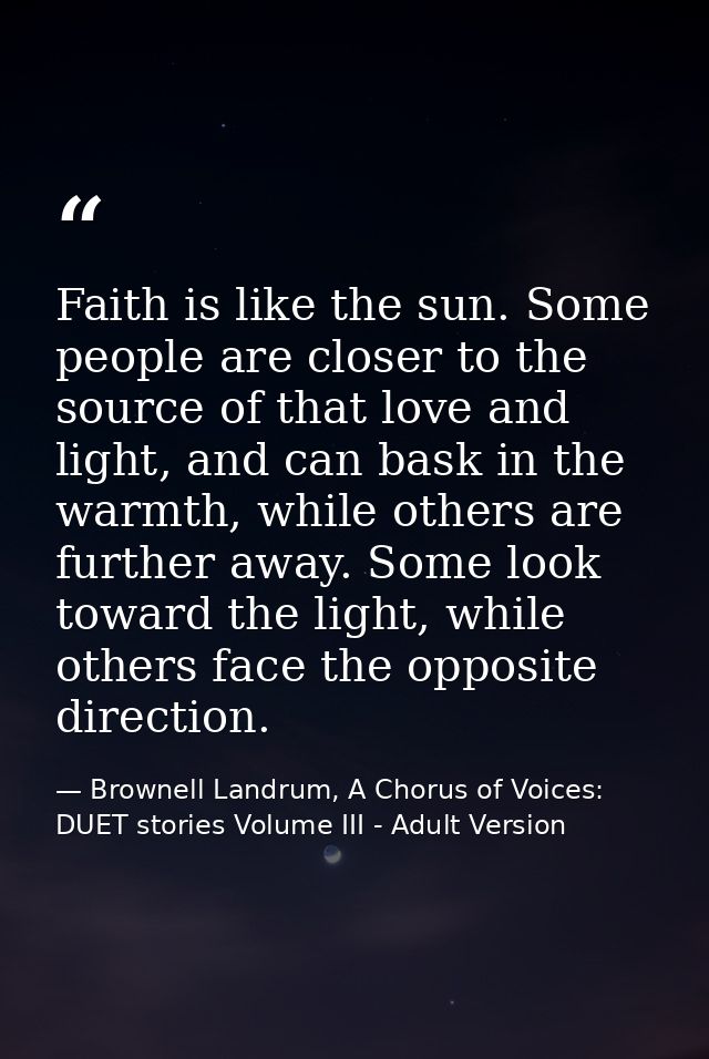 Faith is like the sun. Some people are closer to the source of that love and light, and can bask in the warmth, while ot — Brownell Landrum, A Chorus of Voices: DUET stories Volume III - Adult Version