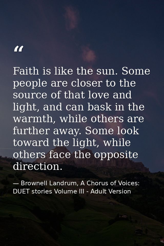 Faith is like the sun. Some people are closer to the source of that love and light, and can bask in the warmth, while ot — Brownell Landrum, A Chorus of Voices: DUET stories Volume III - Adult Version
