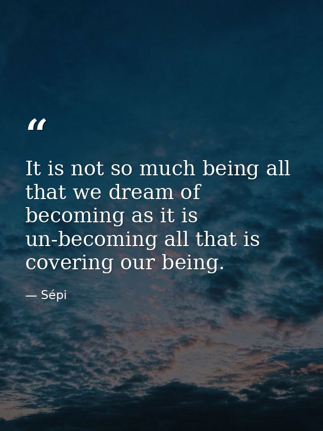 It is not so much being all that we dream of becoming as it is un-becoming all that is covering our being. — Sépi