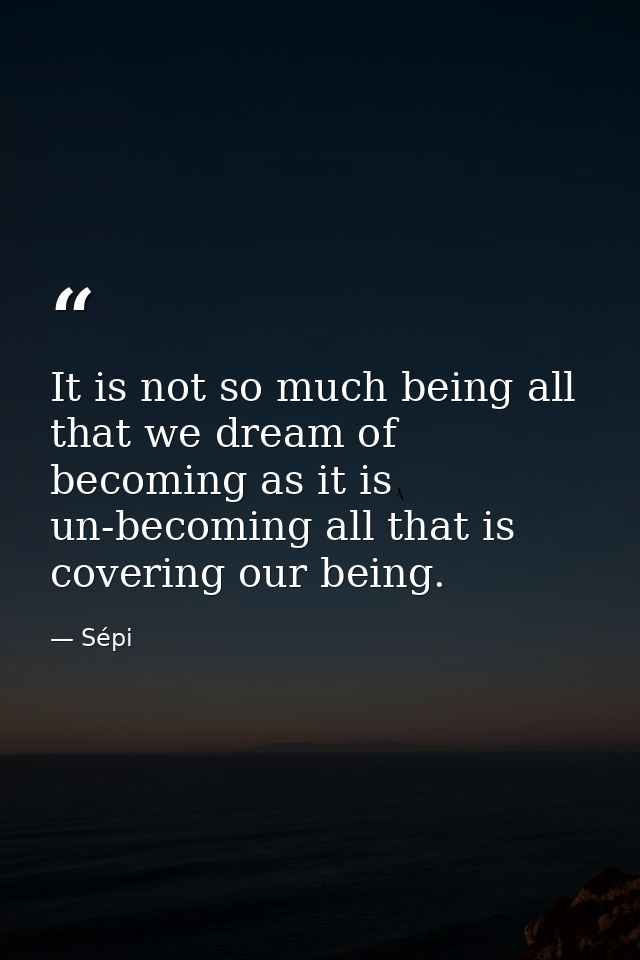 It is not so much being all that we dream of becoming as it is un-becoming all that is covering our being. — Sépi