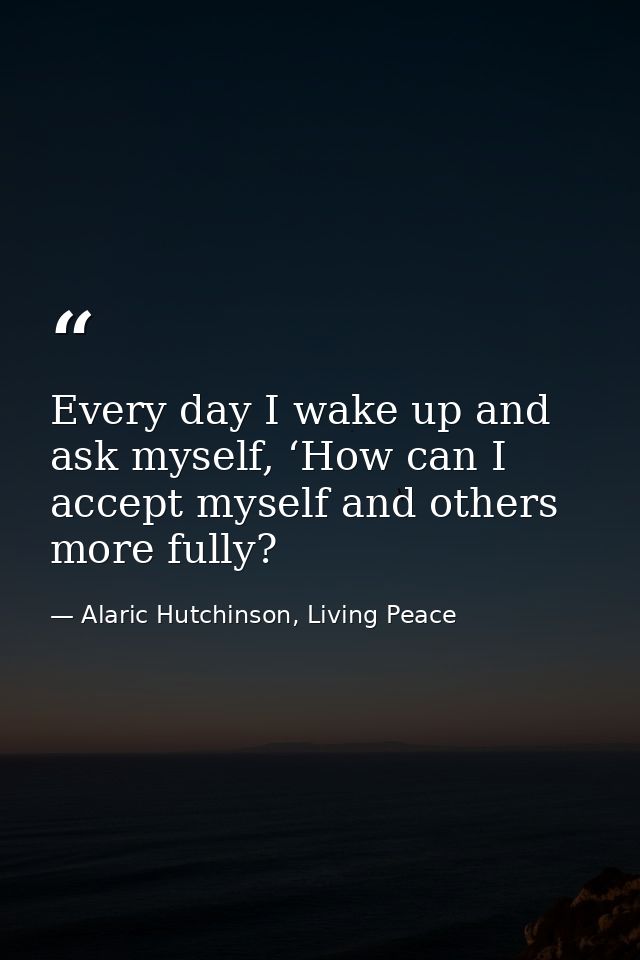 Every day I wake up and ask myself, ‘How can I accept myself and others more fully? — Alaric Hutchinson, Living Peace