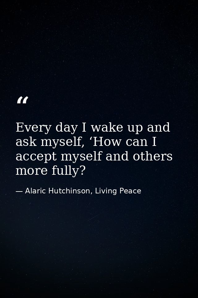 Every day I wake up and ask myself, ‘How can I accept myself and others more fully? — Alaric Hutchinson, Living Peace