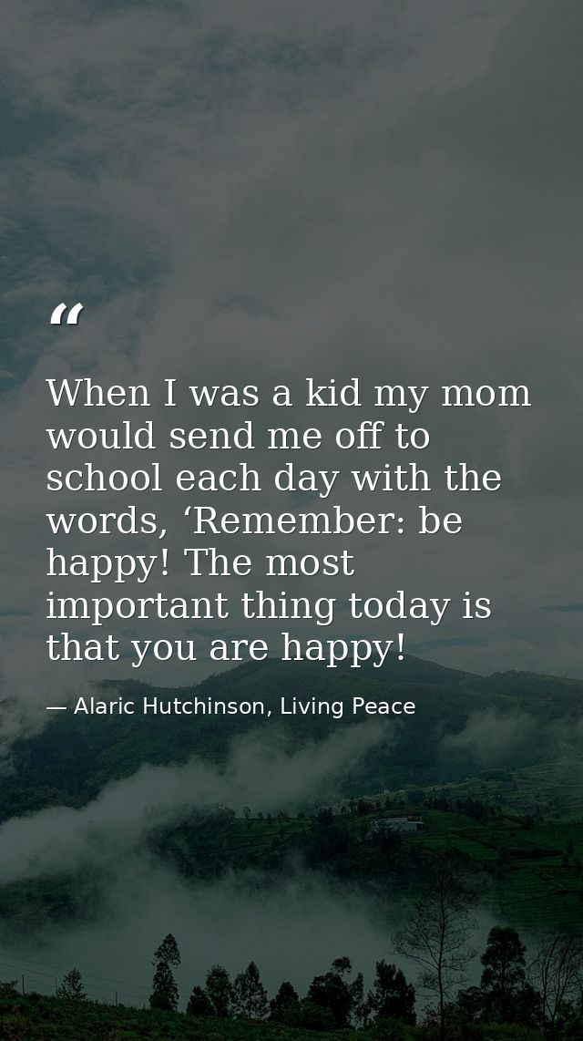 When I was a kid my mom would send me off to school each day with the words, ‘Remember: be happy! The most important thi — Alaric Hutchinson, Living Peace
