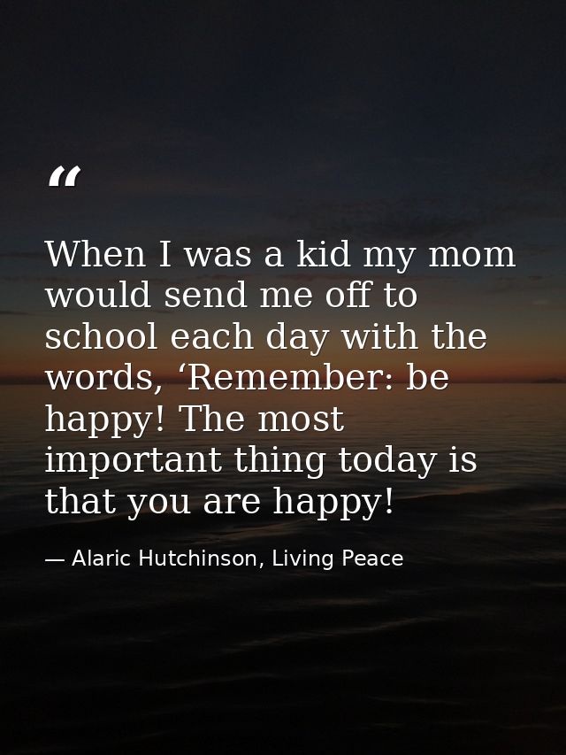 When I was a kid my mom would send me off to school each day with the words, ‘Remember: be happy! The most important thi — Alaric Hutchinson, Living Peace