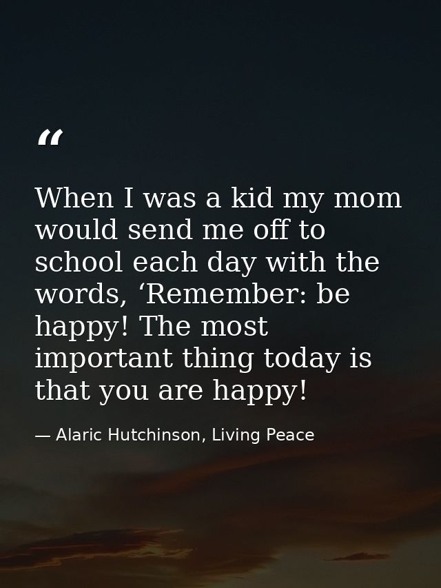 When I was a kid my mom would send me off to school each day with the words, ‘Remember: be happy! The most important thi — Alaric Hutchinson, Living Peace