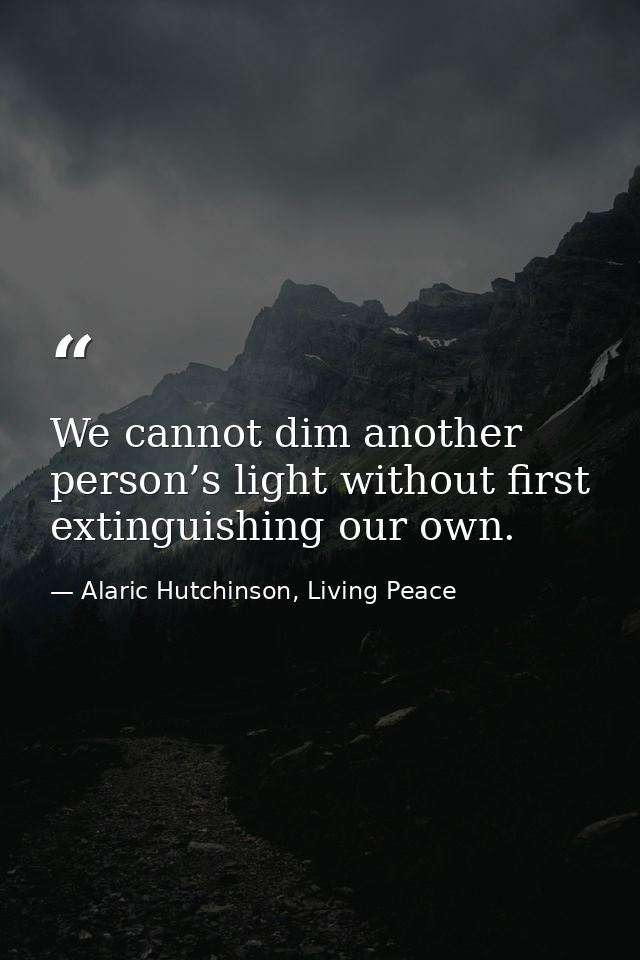 We cannot dim another person’s light without first extinguishing our own. — Alaric Hutchinson, Living Peace