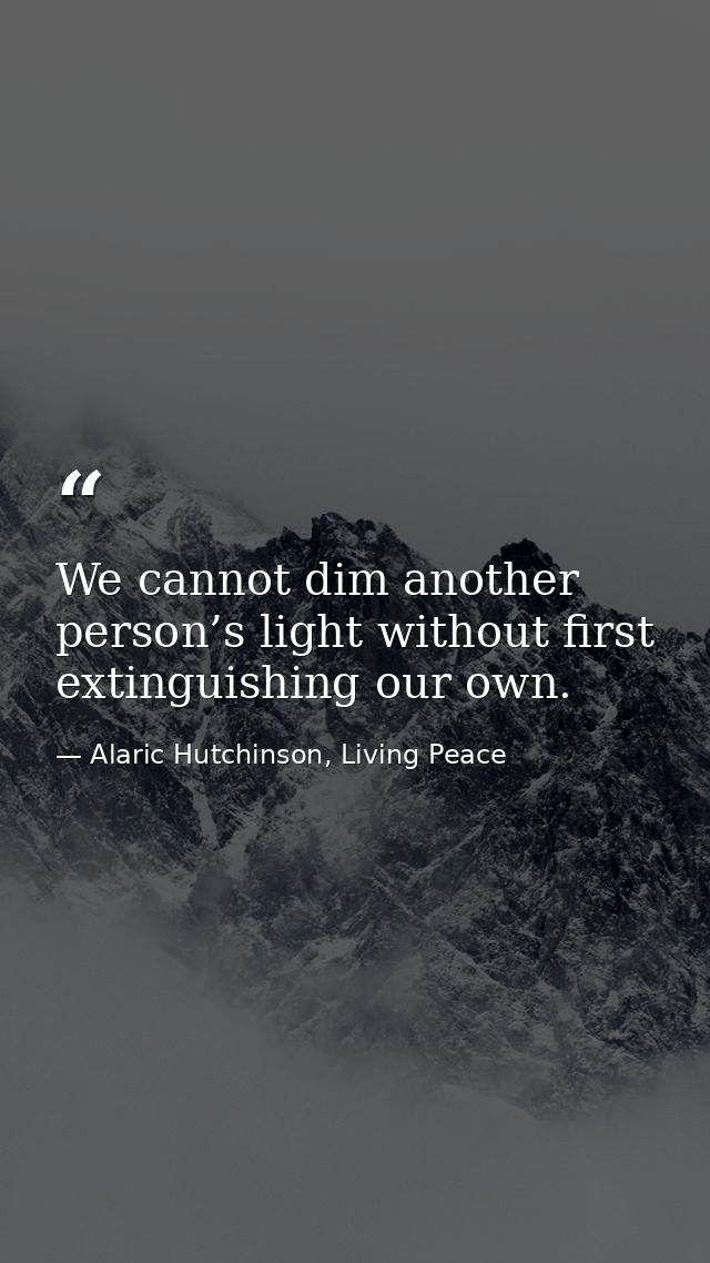 We cannot dim another person’s light without first extinguishing our own. — Alaric Hutchinson, Living Peace