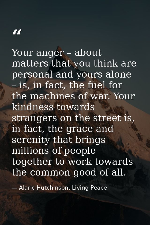 Your anger – about matters that you think are personal and yours alone – is, in fact, the fuel for the machines of war.  — Alaric Hutchinson, Living Peace