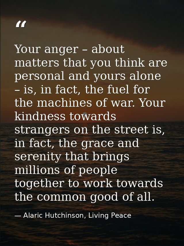 Your anger – about matters that you think are personal and yours alone – is, in fact, the fuel for the machines of war.  — Alaric Hutchinson, Living Peace