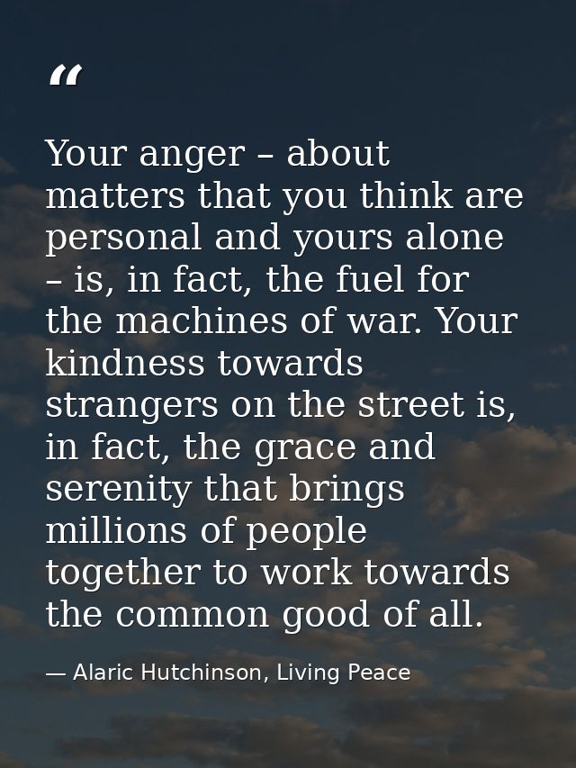 Your anger – about matters that you think are personal and yours alone – is, in fact, the fuel for the machines of war.  — Alaric Hutchinson, Living Peace