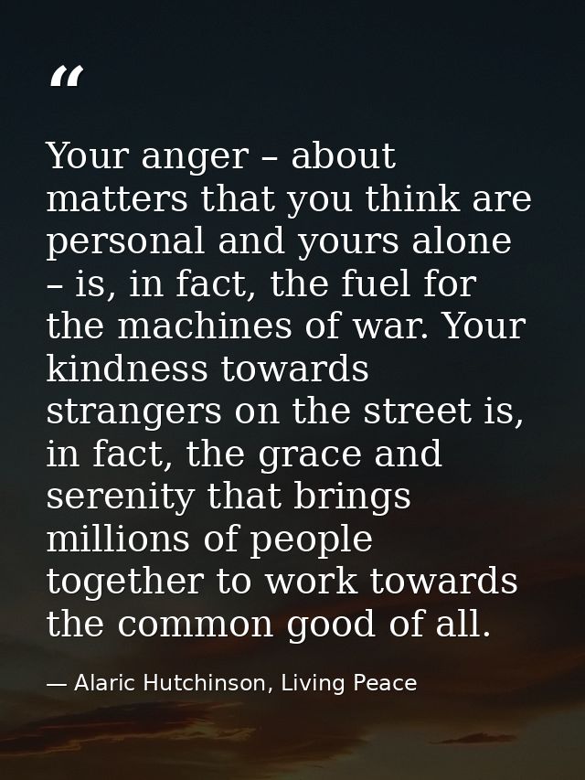 Your anger – about matters that you think are personal and yours alone – is, in fact, the fuel for the machines of war.  — Alaric Hutchinson, Living Peace