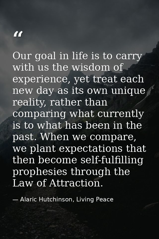 Our goal in life is to carry with us the wisdom of experience, yet treat each new day as its own unique reality, rather  — Alaric Hutchinson, Living Peace