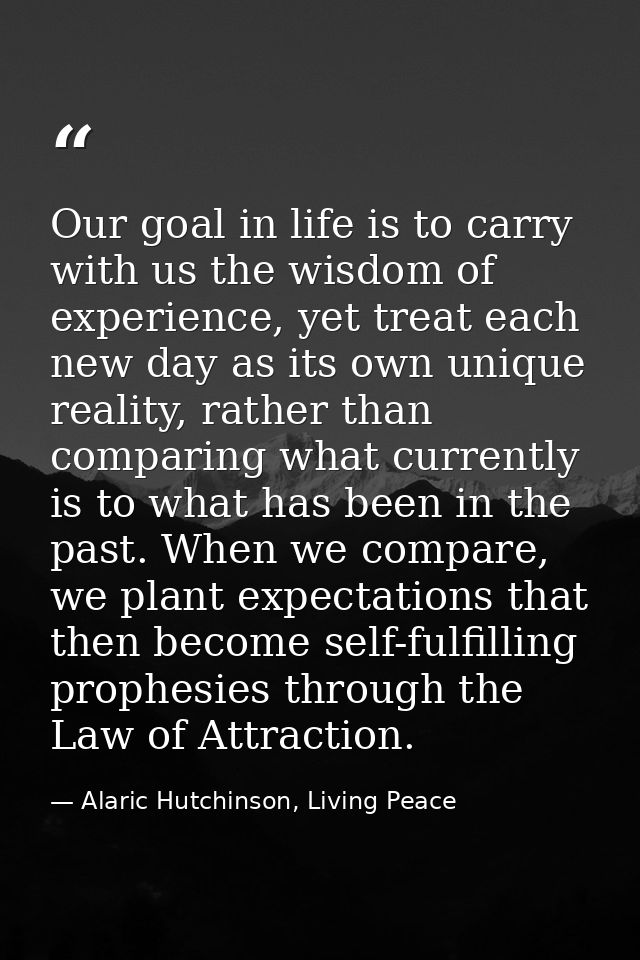Our goal in life is to carry with us the wisdom of experience, yet treat each new day as its own unique reality, rather  — Alaric Hutchinson, Living Peace