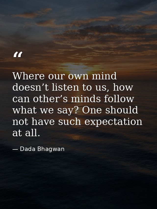 Where our own mind doesn’t listen to us, how can other’s minds follow what we say? One should not have such expectation  — Dada Bhagwan