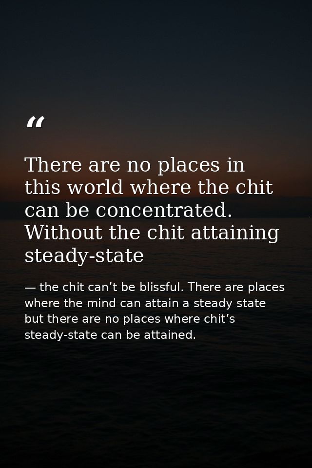 There are no places in this world where the chit can be concentrated. Without the chit attaining steady-state — the chit can’t be blissful. There are places where the mind can attain a steady state but there are no places where chit’s steady-state can be attained.