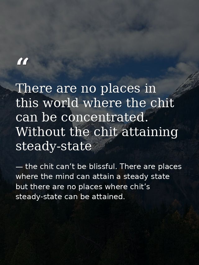 There are no places in this world where the chit can be concentrated. Without the chit attaining steady-state — the chit can’t be blissful. There are places where the mind can attain a steady state but there are no places where chit’s steady-state can be attained.
