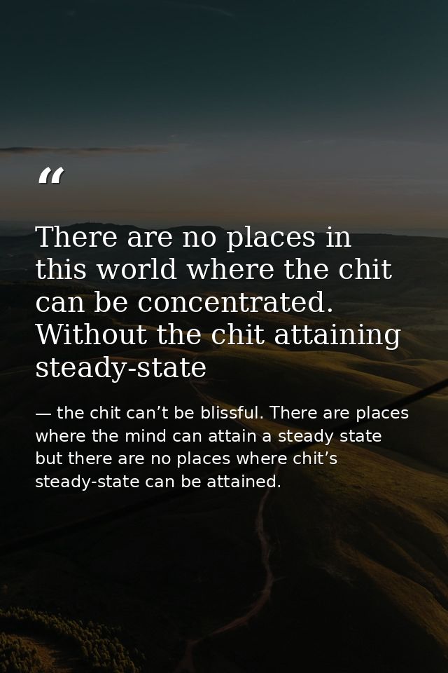 There are no places in this world where the chit can be concentrated. Without the chit attaining steady-state — the chit can’t be blissful. There are places where the mind can attain a steady state but there are no places where chit’s steady-state can be attained.