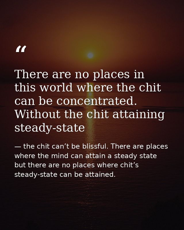 There are no places in this world where the chit can be concentrated. Without the chit attaining steady-state — the chit can’t be blissful. There are places where the mind can attain a steady state but there are no places where chit’s steady-state can be attained.