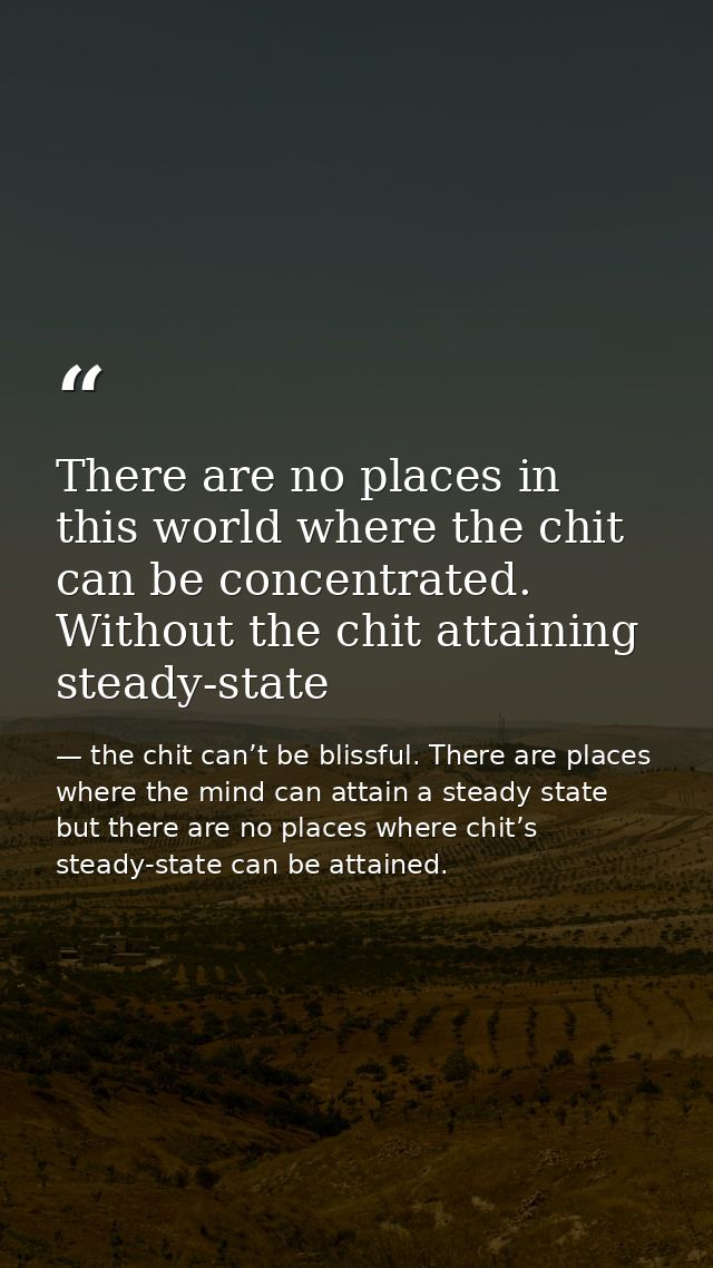 There are no places in this world where the chit can be concentrated. Without the chit attaining steady-state — the chit can’t be blissful. There are places where the mind can attain a steady state but there are no places where chit’s steady-state can be attained.