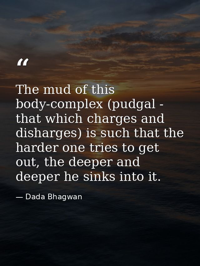 The mud of this body-complex (pudgal - that which charges and disharges) is such that the harder one tries to get out, t — Dada Bhagwan