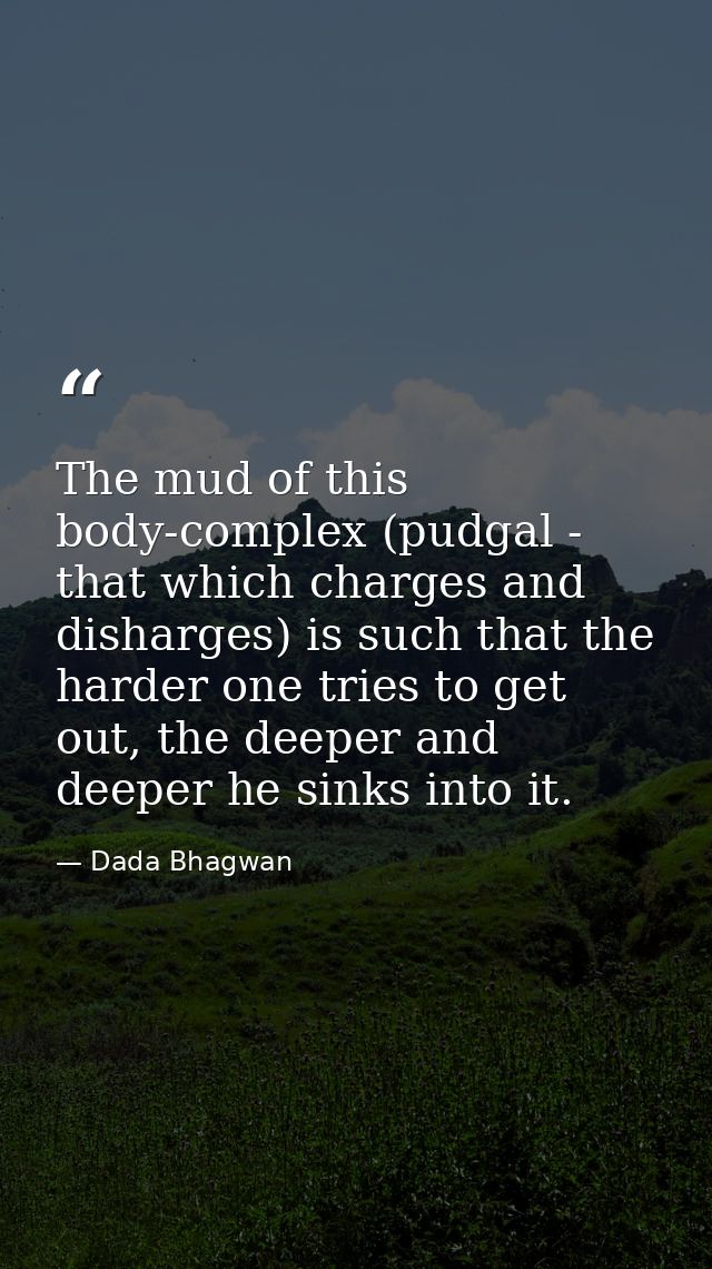 The mud of this body-complex (pudgal - that which charges and disharges) is such that the harder one tries to get out, t — Dada Bhagwan