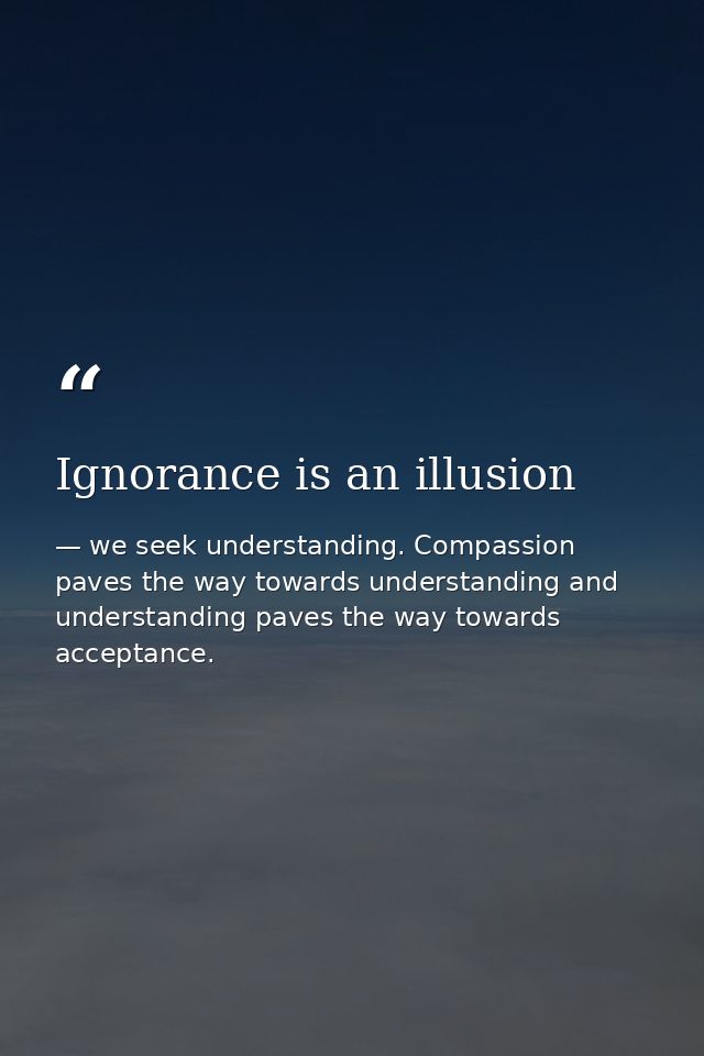 Ignorance is an illusion — we seek understanding. Compassion paves the way towards understanding and understanding paves the way towards acceptance.