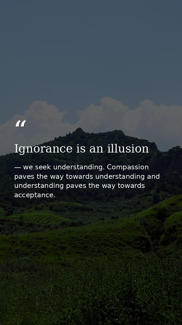 Ignorance is an illusion — we seek understanding. Compassion paves the way towards understanding and understanding paves the way towards acceptance.